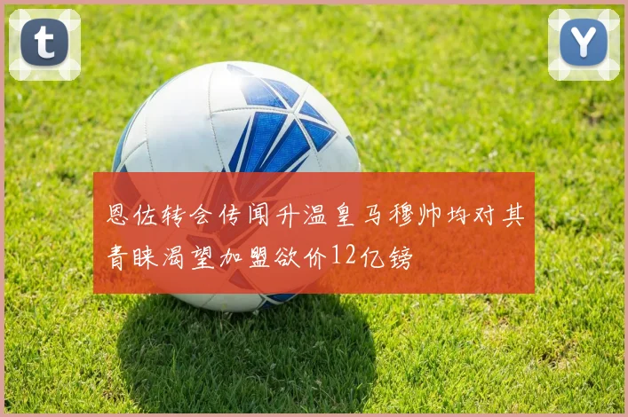 恩佐转会传闻升温皇马穆帅均对其青睐渴望加盟欲价12亿镑