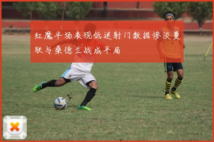 红魔半场表现低迷射门数据惨淡曼联与桑德兰战成平局