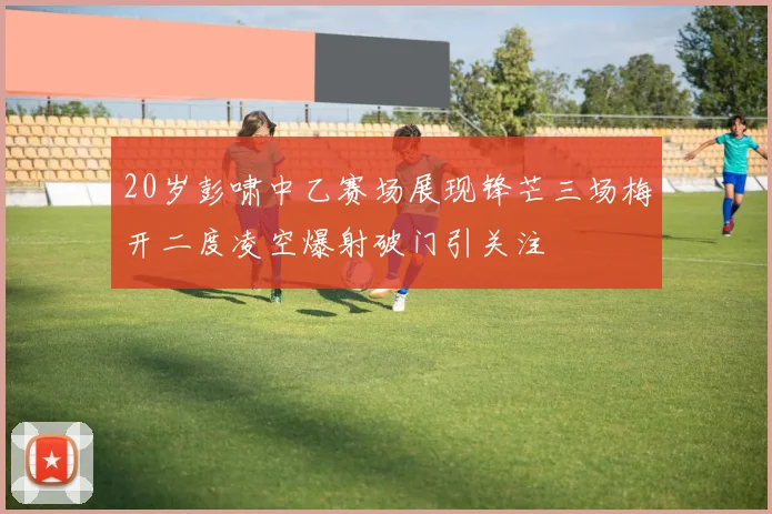 20岁彭啸中乙赛场展现锋芒三场梅开二度凌空爆射破门引关注