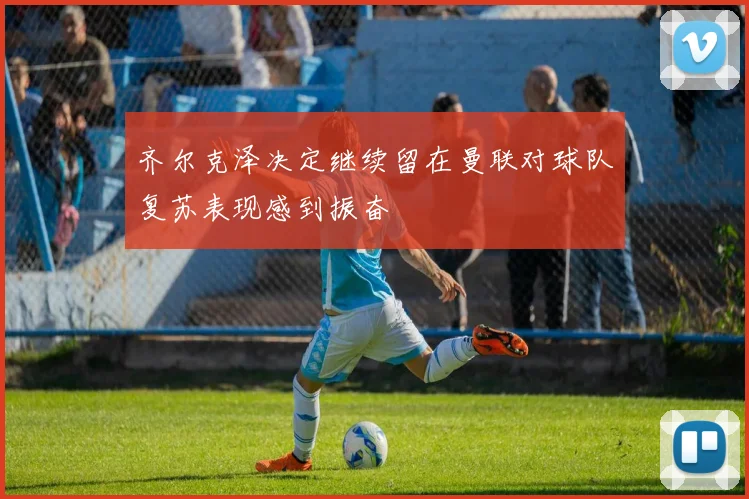齐尔克泽决定继续留在曼联对球队复苏表现感到振奋