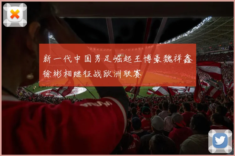 新一代中国男足崛起王博豪魏祥鑫徐彬相继征战欧洲联赛