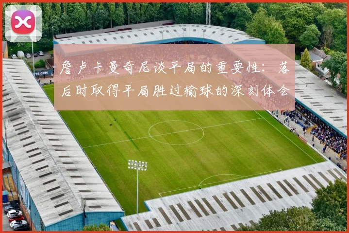 詹卢卡曼奇尼谈平局的重要性：落后时取得平局胜过输球的深刻体会