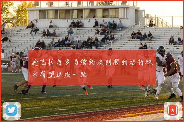 迪巴拉与罗马续约谈判顺利进行双方有望达成一致