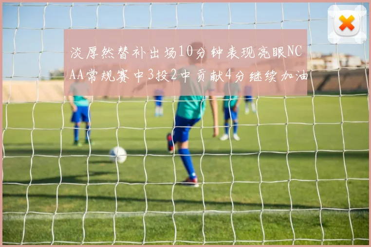淡厚然替补出场10分钟表现亮眼NCAA常规赛中3投2中贡献4分继续加油
