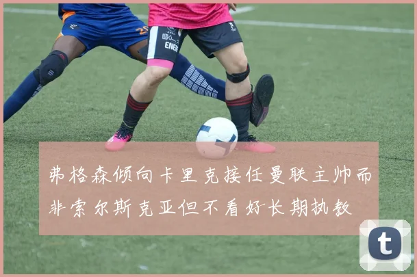 弗格森倾向卡里克接任曼联主帅而非索尔斯克亚但不看好长期执教